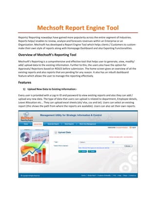 Mechsoft	
  Report	
  Engine	
  Tool	
  
Reports/	
  Reporting	
  nowadays	
  have	
  gained	
  more	
  popularity	
  across	
  the	
  entire	
  segment	
  of	
  Industries.	
  
Reports	
  helps/	
  enables	
  to	
  review,	
  analyze	
  and	
  forecasts	
  revenues	
  within	
  an	
  Enterprise	
  or	
  an	
  
Organization.	
  Mechsoft	
  has	
  developed	
  a	
  Report	
  Engine	
  Tool	
  which	
  helps	
  clients	
  /	
  Customers	
  to	
  custom-­‐
make	
  their	
  own	
  style	
  of	
  reports	
  along	
  with	
  Homepage	
  Dashboard	
  and	
  also	
  Exporting	
  Functionalities.	
  	
  

Overview	
  of	
  Mechsoft’s	
  Reporting	
  Tool	
  
Mechsoft’s	
  Reporting	
  is	
  a	
  comprehensive	
  and	
  effective	
  tool	
  that	
  helps	
  user	
  to	
  generate,	
  view,	
  modify/	
  
add/	
  upload	
  data	
  to	
  the	
  existing	
  information.	
  Further	
  to	
  this,	
  the	
  users	
  also	
  have	
  the	
  option	
  for	
  
Approvals/	
  Rejections	
  based	
  on	
  ROLES	
  before	
  submission.	
  The	
  home	
  screen	
  gives	
  an	
  overview	
  of	
  all	
  the	
  
existing	
  reports	
  and	
  also	
  reports	
  that	
  are	
  pending	
  for	
  any	
  reason.	
  It	
  also	
  has	
  an	
  inbuilt	
  dashboard	
  
feature	
  which	
  allows	
  the	
  user	
  to	
  manage	
  the	
  reporting	
  effectively.	
  

Features	
  
      1) Upload	
  New	
  Data	
  to	
  Existing	
  Information:-­‐	
  

Every	
  user	
  is	
  provided	
  with	
  a	
  Log-­‐In	
  ID	
  and	
  password	
  to	
  view	
  existing	
  reports	
  and	
  also	
  they	
  can	
  add	
  /	
  
upload	
  any	
  new	
  data.	
  The	
  type	
  of	
  data	
  that	
  users	
  can	
  upload	
  is	
  related	
  to	
  department,	
  Employee	
  details,	
  
Leave	
  Allocation	
  etc…	
  They	
  can	
  upload	
  excel	
  sheets	
  (xls/	
  xlsx,	
  csv	
  and	
  txt).	
  Users	
  can	
  select	
  an	
  existing	
  
report	
  (this	
  shows	
  the	
  path	
  from	
  where	
  the	
  reports	
  are	
  available).	
  Users	
  can	
  also	
  set	
  their	
  own	
  reports.	
  	
  




                                                                                                                                                                   	
  
 