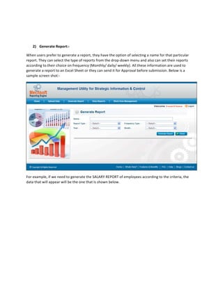  

            	
  

      2) Generate	
  Report:-­‐	
  	
  

When	
  users	
  prefer	
  to	
  generate	
  a	
  report,	
  they	
  have	
  the	
  option	
  of	
  selecting	
  a	
  name	
  for	
  that	
  particular	
  
report.	
  They	
  can	
  select	
  the	
  type	
  of	
  reports	
  from	
  the	
  drop-­‐down	
  menu	
  and	
  also	
  can	
  set	
  their	
  reports	
  
according	
  to	
  their	
  choice	
  on	
  frequency	
  (Monthly/	
  daily/	
  weekly).	
  All	
  these	
  information	
  are	
  used	
  to	
  
generate	
  a	
  report	
  to	
  an	
  Excel	
  Sheet	
  or	
  they	
  can	
  send	
  it	
  for	
  Approval	
  before	
  submission.	
  Below	
  is	
  a	
  
sample	
  screen	
  shot:-­‐	
  	
  




                                                                                                                                                               	
  
For	
  example,	
  if	
  we	
  need	
  to	
  generate	
  the	
  SALARY	
  REPORT	
  of	
  employees	
  according	
  to	
  the	
  criteria,	
  the	
  
data	
  that	
  will	
  appear	
  will	
  be	
  the	
  one	
  that	
  is	
  shown	
  below.	
  
 