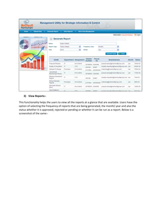  
      3) View	
  Reports:-­‐	
  	
  

This	
  functionality	
  helps	
  the	
  users	
  to	
  view	
  all	
  the	
  reports	
  at	
  a	
  glance	
  that	
  are	
  available.	
  Users	
  have	
  the	
  
option	
  of	
  selecting	
  the	
  frequency	
  of	
  reports	
  that	
  are	
  being	
  generated,	
  the	
  month/	
  year	
  and	
  also	
  the	
  
status	
  whether	
  it	
  is	
  approved,	
  rejected	
  or	
  pending	
  or	
  whether	
  it	
  can	
  be	
  run	
  as	
  a	
  report.	
  Below	
  is	
  a	
  
screenshot	
  of	
  the	
  same:-­‐	
  	
  
 