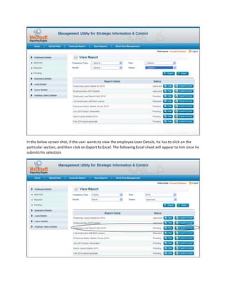  
In	
  the	
  below	
  screen	
  shot,	
  if	
  the	
  user	
  wants	
  to	
  view	
  the	
  employee	
  Loan	
  Details,	
  he	
  has	
  to	
  click	
  on	
  the	
  
particular	
  section,	
  and	
  then	
  click	
  on	
  Export	
  to	
  Excel.	
  The	
  following	
  Excel	
  sheet	
  will	
  appear	
  to	
  him	
  once	
  he	
  
submits	
  his	
  selection.	
  




                                                                                                                                                                    	
  
 