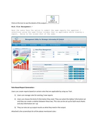  



                                                                                       Copy of
                                                                                    LoanMaster.xls
Click	
  on	
  the	
  Icon	
  to	
  see	
  the	
  details	
  of	
  the	
  output.                          	
  

Work Flow Management:-

Here the users have the option to submit the same reports for approval /
rejections using the same filter columns that is applicable while viewing a
report. Below is the screen shot of the same.




Rule	
  Based	
  Report	
  Generation:-­‐	
  

Users	
  can	
  create	
  reports	
  based	
  on	
  certain	
  rules	
  that	
  are	
  applicable	
  by	
  using	
  our	
  Tool.	
  

       1) Users	
  can	
  manage	
  rules	
  for	
  existing	
  /	
  new	
  reports	
  	
  

       2) Users	
  can	
  choose	
  the	
  kind	
  of	
  information	
  they	
  need.	
  They	
  can	
  select	
  the	
  tables/	
  information	
  set	
  
          and	
  they	
  can	
  create	
  a	
  relation	
  between	
  these	
  two.	
  This	
  rule	
  can	
  be	
  set	
  up	
  for	
  both	
  excel	
  sheets	
  
          and	
  also	
  information	
  set	
  –up	
  	
  

       3) They	
  can	
  also	
  set	
  up	
  output	
  results	
  as	
  what	
  they	
  need	
  in	
  the	
  output.	
  	
  

Attached	
  is	
  the	
  screenshots	
  for	
  all	
  the	
  above	
  mentioned	
  rules:-­‐	
  	
  
 