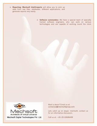 Ø Reporting: Mechsoft Intellireports will allow you to pick up
   data from raw files, databases, different applications, and
   generate reports very easily.



                              Ø Software commandos: We have a special team of specially
                                 trained software engineers, who can work on various
                                 technologies and are capable of working round the clock




                                            Want a demo? Email us at
                                            contactus@mechsoftgroup.com

                                            Lets catch up on skype- mechsoft, contact us
                                            for an informative discussion.

                                            Call us at - +91-20-32606499
 