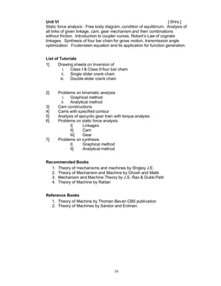 Unit VI                                                              [ 6Hrs.]
Static force analysis : Free body diagram, condition of equilibrium. Analysis of
all links of given linkage, cam, gear mechanism and their combinations
without friction. Introduction to coupler curves, Robert’s Law of cognate
linkages. Synthesis of four bar chain for gross motion, transmission angle
optimization. Frudenstein equation and its application for function generation.


List of Tutorials
1]     Drawing sheets on Inversion of
          i. Class I & Class II four bar cham
         ii. Single slider crank chain
        iii.  Double slider crank chain


2]    Problems on kinematic analysis
        i. Graphical method
       ii. Analytical method
3]    Cam constructions
4]    Cams with specified contour
5]    Analysis of epicyclic gear train with torque analysis
6]    Problems on static force analysis
            I]      Linkages
            Ii]     Cam
            Iii]    Gear
7]    Problems on synthesis
            I]      Graphical method
            Ii]     Analytical method


Recommended Books
  1. Theory of mechanisms and machines by Shigley J.E.
  2. Theory of Mechanism and Machine by Ghosh and Malik
  3. Mechanism and Machine Theory by J.S. Rao & Dukki Patti
  4. Theory of Machine by Rattan


Reference Books
   1. Theory of Machine by Thoman Bevan CBS publication
   2. Theory of Machines by Sandor and Erdman.




                                      16
 