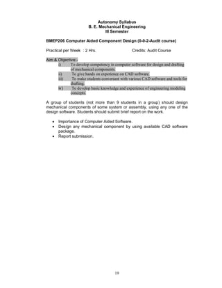 Autonomy Syllabus
                        B. E. Mechanical Engineering
                                 III Semester

BMEP206 Computer Aided Component Design (0-0-2-Audit course)

Practical per Week : 2 Hrs.                      Credits: Audit Course

Aim & Objective:-
      i)     To develop competency in computer software for design and drafting
             of mechanical components.
      ii)     To give hands on experience on CAD software.
      iii)    To make students conversant with various CAD software and tools for
             drafting.
      iv)     To develop basic knowledge and experience of engineering modeling
             concepts.

A group of students (not more than 9 students in a group) should design
mechanical components of some system or assembly, using any one of the
design software. Students should submit brief report on the work.

   ·   Importance of Computer Aided Software.
   ·   Design any mechanical component by using available CAD software
       package.
   ·   Report submission.




                                       19
 
