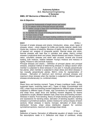 Autonomy Syllabus
                       B.E. Mechanical Engineering
                               IV Semester
BMEL 207 Mechanics of Materials (3-1-0-4)

Aim & Objective :

   i) To teach the fundamentals of simple stresses and strains.
   ii) II. To enhance skills in Principal stresses and strains.
   iii) To imbibe concept of shear force and bending moment with practical
           exposure and applications.
   iv) To facilitate the concept of bending and its theoretical analysis.
   v) To learn torsion of shaft
   vi) To study strain energy and impact loading conditions for various applications.
   vii) To learn and apply statistical methods in determining various factors.

Unit I                                                                 [8 Hrs.]
Concept of simple stresses and strains: Introduction, stress, strain, types of
stresses, stress – strain diagram for brittle and ductile material, elastic limit,
Hooks law, modulus of elasticity. Modulus of rigidity, factor of safety, analysis
of tapered rod, analysis of composite section, thermal stress and strain,
thermal stresses with heat flow in cylinders and plates, Hertz’s contact
stresses Longitudinal strain and stress, lateral stresses and strains, Poisson’s
ration, volumetric stresses and strain with uni-axial, bi-axial and tri-axial
loading, bulk modulus, relation between Young’s modulus and modulus or
rigidity, Poisson’s ratio and bulk modulus.
Principal stresses and strains :- Definition of principal planes and principal
stresses, analytical method of determining stresses on oblique section when
member is subjected to direct stresses in one plan in mutually perpendicular
two planes, when member is subjected to shear stress and direct stresses in
two mutually perpendicular planes, Mohr’s circle for representation of
stresses. Derivation of maximum and minimum principal stresses and
maximum shear stresses when the member is subjected to different types of
stresses simultaneously (i.e. combined stress)

Unit II                                                            [8 Hrs.]
Shear force and bending moment: Types of beam (cantilever beam, simply
supported beam, overhung beam etc.). Types of loads (Concentrated and
UDL), shear force and bending moment diagrams for different types of beams
subjected to different types of loads, sign conventions for bending moment
and shear force, shear force and bending moment diagrams for beams
subjected to couple, Relation between load, shear force and bending moment.
Stresses in beams: Pure bending, theory of simple bending with assumptions
and expressions for bending stress, derivation of bending equation, bending
stresses in symmetrical sections, section modulus for various shapes of beam
sections. Shear stresses in beams: Concept, derivation of share stress
distribution formula, shear stress distribution diagram for common
symmetrical sections, maximum and average shear stress.

Unit III                                                            [7 Hrs.]
Deflection of beams: Derivation of differential equation of elastic curve with
the assumptions made in it. Deflection and slope of cantilever, simply

                                         24
 