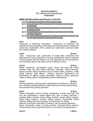 Autonomy Syllabus
                         B.E. Mechanical Engineering
                                     IV Semester

BMEL208 Manufacturing Process I (3-0-2-4)
   i.      To develop an insight into metal cutting principles
   ii.     to provide details of the construction of conventional metal cutting
           machine tools
   iii.    To provide details of manufacturing operations for gears and super
           finishing processes
   iv.     To enable drawing detail specifications of machine tool for drilling,
           grinding, milling etc.
   v.      To select machining parameters for optimum utilization of resources and
           time for high productivity and dimensional accuracy

Unit I                                                              [5Hrs.]
Introduction to Machining Parameters : Introduction to machining, tool
materials and their properties nomenclature and tools geometry of single point
cutting tool, classification, HSS, carbide tool, coated tools, diamond coated
tool, coolant materials.

Unit II                                                              [8 Hrs.]
Lathe : Introduction, type, construction of simple lathe, mechanism and
attachments for various operations, machine specifications, basis for selection
of cutting speed, feed and depth of cut, time estimation for turning operations
such as facing, step turning, taper turning, threading, knurling.

Unit III                                                          [8 Hrs.]
Milling: Introduction, specifications, types, column and knee type milling
machine, fixed bed type milling machines, production milling machines,
special purpose milling machines such as thread milling machines, profile
milling machine, Gear Milling / Hobbing machines. Mechanisms and
Attachments for Milling. Cutting parameters, Types of milling operations,
Types of milling cutters, Tool geometry and their specifications.

Unit IV                                                              [8 Hrs.]
Grinding operations, grinding wheel, specifications and selection, cylindrical
and centreless grinding operation, surface grinding, tool and cutter grinding,
time estimation for grinding operations.

Unit V                                                                     [7 Hrs.]
Drilling: Introduction, tools for drilling, classification of drills, twist drills, drill
size and specifications, carbide tipped drills, type of drilling machines –
portable drilling machine, bench drilling machine, upright drilling machine,
radial drilling machine, universal drilling machine, multi-spindle drilling
machine, Drilling machines operations, time estimation for drilling.
Reaming: Introduction, description of reamers, type of reaming operations.
Boring: Introduction, types of boring machine, horizontal boring machine,
vertical boring machine, jig boring machine, micro boring, boring operations.

Unit V I                                                                     [ 6Hrs.]

                                           26
 