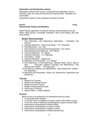 Hydrostatic and Hydrokinetic systems
Hydrostatic systems, their function, components and application such as
Hydraulic press, lift, crane and fluid drive for machine tools. Intensifier and
accumulator.
Hydrokinetic systems: Fluid couplings and torque converter.


Unit VI                                                                   [7hrs]
Experimental Testing and Modelling

Model Testing: application to hydraulic turbines and hydrodynamic pumps.
Water Lifting devices, incomplete similarities, Wind tunnel testing, flow with
free surfaces.

   Books Recommended
   1. Fluid Mechanics with Engineering Applications – Daugherty and
         Fanzine.
   2. Hydraulic Machines – Theory and Design – V.P. Vasandani
   3. Fluid Mechanics – A.K. Jain
   4. Fluid mechanics and Fluid Power Engineering – D.S. Kumar
   5. Fluid Mechanics and Machines – R.K. Bansal
   6. Theory of Machines - .AT. Sayers
   7. Industrial Hydraulics – J.J. Pippenger
   8. Pneumatics – Gadre
   9. Hydraulic Machines – Jagdish Lal.
   10. Hydraulics and Pneumatics – H.L. Stewart
   11. Fluid Mechanics & Fluid Machinery, Standard Book House, Modi &
        Seth         Pneumatic Systems Principles and Maintenance, Tata
        McGraw-Hill, N.Delhi, S.R. Majumdar.
   12. Oil Hydraulic Systems and Maintenance, Tata McGraw-Hill, N.Delhi,.
        S.R. Majumdar,
   13. Hydraulics and Pneumatics, Oxford, UK, Andrew Parr, Butterworth and
         Heinemann,

Tutorials
   1. Selection of Turbines
   2. Design of Centrifugal Pumps
   3. Design of Francis Turbine
   4. Design of Reciprocating Pumps
   5. Governing of Turbines
   6. Study of Hydro – Kinetic Systems.

Practical
   (Minimum ten to be performed: six experiments and four study)
   1. To verify Bernoulli’s theorem
   2. To find the value of coefficient of a given venturi meter fitted in a pipe.
   3. To find the value of coefficient of discharge for a given of orifice meter.
   4. Performance characteristics of Pelton Wheel.
   5. Performance characteristics of Francis Turbine
   6. Performance characteristics of Kaplan Turbine
   7. Performance characteristics of Reciprocating Pump.

                                        31
 