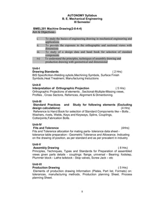 AUTONOMY Syllabus
                        B. E. Mechanical Engineering
                                 III Semester

BMEL201 Machine Drawing(2-0-4-4)
Aim & Objectives:-

   i.     To study the basics of engineering drawing in mechanical engineering and
          applications
   ii.    To provide the exposure to the orthographic and sectional views with
          dimensions
   iii.   To study of a design data and hand book for selection of standard
          components
   iv)    To understand the principles, techniques of assembly drawing and
          production drawing with geometrical and dimensional

Unit-I
Drawing Standards                                            ( 2 Hrs)
BIS Specificition-Welding sybols,Machining Symbols, Surface Finish
Symbols,Heat Treatment, Manufacturing Instuctions

Unit-II
Interpretation of Orthographic Projection                        ( 5 Hrs)
Orthographic Projections of elements , Sectional-Multiple-Missing views,
Profiles , Cross Sectons, Refernces, Alignment & Dimentioning.

Unit-III
Standard Practices and Study for following elements (Excluding
design calculations)                                              (4 Hrs)
Reference to Hand Book for selection of Standard Components like – Bolts ,
Washers, rivets, Welds, Keys and Keyways, Splins, Couplings,
Cotterjoints,Fabrication Bolts.

Unit-IV
 Fits and Tolerence                                                    (4Hrs)
Fits and Tolerence allocation for mating parts- tolerance data sheet -
tolerance table preparation - Geometric Tolerance and Allowance. Indicating
on the drawing of position, as per standard and as per prevalent in industry

Unit-V
 Assembly Drawing                                                 ( 8 Hrs)
Principles, Techniques, Types and Standards for Preparation of assembled
views given parts details - couplings: flange, universal - Bearing: footstep,
Plummer block - Lathe tailstock - Stop valves, Screw Jack – etc

Unit-VI
Production Drawing                                                ( 5 Hrs)
 Elements of production drawing Information (Plates, Part list, Formats) on:
tolerances, manufacturing methods, Production planning Sheet, Process
planning Sheet.



                                        8
 