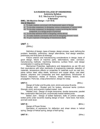 G.H.RAISONI COLLEGE OF ENGINEERING
                          Autonomy Syllabus
                       B.E. Mechanical Engineering
                                      V Semester
BMEL 304 Machine Design I (3-1-0-4)
Aim & Objective :
   i) To make students conversant with fundamental aspect of design.
   ii) To develop competency in designing various components of various joints.
   iii) To develop competency in designing a system involving the various
           component, as a design project in practical.
   iv) To develop statistical skills in designing various drives.
   v) To make students conversant with tools for designing pressure vessel.
   vi) To give exposure of designing of transmission shafts.


UNIT I :
    (5Hrs.)

       Definition of design, types of design, design process, need, defining the
problem, feasibility, preliminary, design alternatives, final design selection,
preliminary and final plans & drawings.
       Failure criterion and manufacturing considerations in design, basis of
good design, failure of machine parts, deformations, wear, corrosion,
manufacturing methods, machining tolerance, surface finish, cost design
consideration in casting and forging.
       Mechanical Properties, applications and designations as per ISI and
their equivalence with other standards of engineering materials, selection of
materials, temperature effects on properties of materials such as cast Iron,
plane carbon steel, allloy steels, aluminum and copper alloys, cast steel,
plastics, polymers and composites and their applications. Introduction to
fracture mechanics: modes of fracture, stress intensity factors, crack
propagation. Paris law, creep phenomenon, design for creep.

UNIT II :                                                                  (8Hrs.)
         Design of Cotter and Knuckle Joint, shrink and press fit joints.
         Riveted Joint : Riveted joint for boilers, structural works (Uniform
Strength Joint), and eccentric loaded riveted Joint.
         Welded Joint : Design of single transverse, double transverse, parallel
fillet, combination fillet butt joint, eccentrically loaded welded joints.
         Bolted Joint ; Design of bolted fasteners, bolts of uniform strength,
bolted joints under eccentric loading design of lever : hand lever, foot lever,
and bell crank lever.

UNIT III :                                                        (6Hrs.)
       Design of Power Screw:
       Derivation of expression for deflection and shear stress in helical
spring, Design of helical spring, design of leaf spring.

UNIT IV :                                                                 (8Hrs.)



                                       35
 