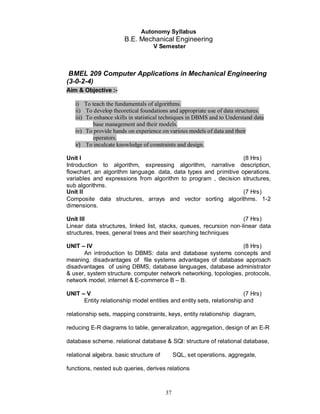 Autonomy Syllabus
                       B.E. Mechanical Engineering
                                   V Semester



 BMEL 209 Computer Applications in Mechanical Engineering
(3-0-2-4)
Aim & Objective :-

   i) To teach the fundamentals of algorithms.
   ii) To develop theoretical foundations and appropriate use of data structures.
   iii) To enhance skills in statistical techniques in DBMS and to Understand data
           base management and their models.
   iv) To provide hands on experience on various models of data and their
           operators.
   v) To inculcate knowledge of constraints and design.

Unit I                                                            (8 Hrs)
Introduction to algorithm, expressing algorithm, narrative description,
flowchart, an algorithm language. data, data types and primitive operations.
variables and expressions from algorithm to program , decision structures,
sub algorithms.
Unit II                                                           (7 Hrs)
Composite data structures, arrays and vector sorting algorithms. 1-2
dimensions.

Unit III                                                            (7 Hrs)
Linear data structures, linked list, stacks, queues, recursion non-linear data
structures, trees, general trees and their searching techniques

UNIT    IV                                                        (8 Hrs)
      An introduction to DBMS: data and database systems concepts and
meaning. disadvantages of file systems advantages of database approach
disadvantages of using DBMS, database languages, database administrator
& user, system structure. computer network networking, topologies, protocols,
network model, internet & E-commerce B – B.

UNIT    V                                                               (7 Hrs)
       Entity relationship model entities and entity sets, relationship and

relationship sets, mapping constraints, keys, entity relationship diagram,

reducing E-R diagrams to table, generalization, aggregation, design of an E-R

database scheme. relational database & SQl: structure of relational database,

relational algebra. basic structure of        SQL, set operations, aggregate,

functions, nested sub queries, derives relations



                                         37
 