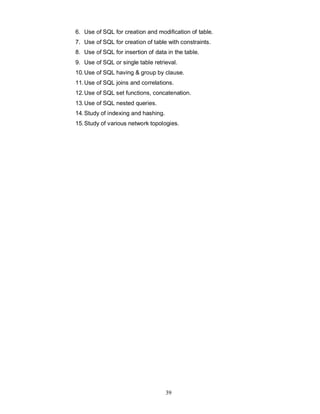 6. Use of SQL for creation and modification of table.
7. Use of SQL for creation of table with constraints.
8. Use of SQL for insertion of data in the table.
9. Use of SQL or single table retrieval.
10. Use of SQL having & group by clause.
11. Use of SQL joins and correlations.
12. Use of SQL set functions, concatenation.
13. Use of SQL nested queries.
14. Study of indexing and hashing.
15. Study of various network topologies.




                                     39
 