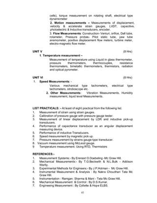 cells), torque measurement on rotating shaft, electrical type
            dynamometer
             2. Motion measurements           Measurements of displacement,
             velocity & accelerate strain gauges, LVDT, capacitive,
             photoelectric & Inductive transducers, encoder.
            3. Flow Measurements: Construction- Venturi, orifice, Dall tube,
            rotameter, Pressure probes- Pitot static tube, yaw tube
            anemometer, positive displacement flow meters, turbine meter,
            electro-magnetic flow meter.

UNIT V                                                           (8 Hrs)
    1. Temperature measurement
          Measurement of temperature using Liquid in glass thermometer,
           pressure      thermometers,    thermocouples,      resistance
           thermometers, bimetallic thermometers, thermistors, radiation
           and optical pyrometer.

UNIT VI                                                         (8 Hrs)
1. Speed Measurements: -
           Various mechanical type tachometers, electrical type
           tachometers, stroboscope etc.
        2. Other Measurements:         Vibration Measurements, Humidity
           measurement, liquid level Measurements.



LIST PRACTICALS: - At least of eight practical from the following list.
1.   Measurement of strain using strain gauges.
2.   Calibration of pressure gauge with pressure gauge tester.
3.   Measurement of linear displacement by LDR and inductive pick-up
     transducers.
4.   Performance of capacitance transducer as an angular displacement
     measuring device.
5.   Performance of inductive Transducers.
6.   Speed measurement by magnetic pick up.
7.   Pressure measurement by strains gauge type transducer.
8. Vacuum measurement using McLeod gauge.
9    Temperature measurement. Using RTD, Thermistors

REFERENCES:-
1.  Measurement Systems:- By Erenest O.Doebeling -Mc Graw Hill.
2.  Mechanical Measurements:- By T.G.Beckwith & N.L.Bulk - Addison
    Werlly.
3.  Experimental Methods for Engineers:- By J.P.Holman - Mc Graw Hill.
4.  Instrumental Measurement & Analysis : By Nakra Choudhari Tata Mc
    Graw Hill.
5.  Instrumentation : Ramgan: Sharma & Mani - Tata Mc Graw Hill.
6.  Mechanical Measurement & Control : By D.S.Kumar.
7.  Engineeing Measurement : By Collette & Hope ELBS.

                                   41
 