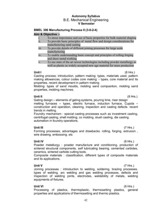 Autonomy Syllabus
                       B.E. Mechanical Engineering
                                   V Semester

BMEL 306 Manufacturing Process II (3-0-2-4)
Aim & Objective :-
   i.   To stress importance and use of basic properties for bulk material shaping
   ii.  To provide basic principles of metal flow and design considerations for
        manufacturing sand casting
   iii. To provide details of different joining processes for large scale
        manufacturing
   iv.  To enable understanding basic concept and principles of rolling forging
        and sheet metal working
   v.   To use state of the art newer technologies including powder metallurgy as
        well as plastic as widely accepted new age material for mass production

Unit I                                                             (8 Hrs.)
Casting process: introduction, pattern making: types, materials used, pattern
making allowances, colour codes core making: - types, core material and its
properties. recent development in pattern making
Molding: types of sand moulds, molding sand composition, molding sand
properties, molding machines.

Unit II                                                                  (8 Hrs.)
Gating design – elements of gating systems, pouring time, riser design
melting furnaces – types, electric furnace, induction furnace, Cupola –
construction and operation, cleaning, inspection and casting defects. recent
trends in melting.
Foundry mechanism : special casting processes such as investment casting,
centrifugal casting, shell molding, co molding, slush casting, die casting.
automation in foundry operations.

Unit III                                                       (7 Hrs.)
Forming processes, advantages and drawbacks. rolling, forging, extrusion ,
wire drawing, embossing. etc

Unit IV                                                           (6 Hrs.)
Powder metallurgy : powder manufacture and conditioning, production of
sintered structural components. self lubricating bearing. cemented carbides,
ceramics, sintered carbide cutting tools.
Composite materials : classification, different types of composite materials
and its applications.

Unit V                                                          (7 Hrs.)
Joining processes : introduction to welding, soldering, brazing processes.
types of welding. arc welding and gas welding processes, defects and
inspection of welding joints, electrodes, weldability of metals, welding
equipments of fixtures.

Unit VI                                                           (6 Hrs.)
Processing of plastics, thermoplastic, thermosetting plastics, general
properties and applications of thermosetting and thermo plastics.

                                        42
 