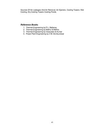 Sources Of Air Leakages And Air Removal, Air Ejectors. Cooling Towers: Wet
Cooling, Dry Cooling Towers Cooling Ponds.




Reference Books
   1.   Thermal Engineering by P.L. Ballaney.
   2.   Thermal Engineering by Mathur & Mehta.
   3.   Thermal Engineering by Vasaudani & Kumar
   4.   Power Plant Engineering by V.M. Do mkundwar




                                    45
 