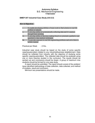 Autonomy Syllabus
                       B.E. Mechanical Engineering
                                   V Semester

BMEP-307 Industrial Case Study (0-0-2-2)


Aim & Objective :

   i.     To enable developing abilities of team work to find solution to real life
          problem in industry
   ii.    To develop ability of systematically collecting data and it’s analysis
          through brain storming
   iii.   To develop ability of decision making based on systematic qualitative and
          quantitative data analysis techniques
   iv.     To provide exposure to real life engineering problems and solve them in
          holistic manner

   Practical per Week       : 2 Hrs.

   Industrial case study should be based on the study of some specific
   case/issue/problem related to any industrial/business establishment. Data
   should be collected from industry with the objective of studying some
   specific case/issue/problem. The collected data should be analyzed using
   one or more theories studied in the curriculum. The results should be
   worked out and conclusions should be drawn. A group of maximum nine
   students should be formed for one case study.
       A report should be submitted. The report should consist of the problem/
   issue identified methodology of data collection, data collected, and method
   of analysis, result and conclusion.
       Minimum two presentations should be made.




                                        46
 
