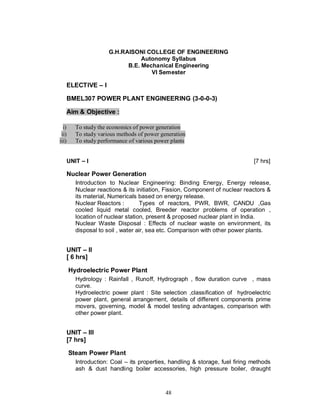 G.H.RAISONI COLLEGE OF ENGINEERING
                                   Autonomy Syllabus
                              B.E. Mechanical Engineering
                                      VI Semester

       ELECTIVE     I

       BMEL307 POWER PLANT ENGINEERING (3-0-0-3)

       Aim & Objective :

  i)     To study the economics of power generation
 ii)     To study various methods of power generation
iii)     To study performance of various power plants


       UNIT   I                                                               [7 hrs]

       Nuclear Power Generation
         Introduction to Nuclear Engineering: Binding Energy, Energy release,
         Nuclear reactions & its initiation, Fission, Component of nuclear reactors &
         its material, Numericals based on energy release.
         Nuclear Reactors :        Types of reactors, PWR, BWR, CANDU ,Gas
         cooled liquid metal cooled, Breeder reactor problems of operation ,
         location of nuclear station, present & proposed nuclear plant in India.
         Nuclear Waste Disposal : Effects of nuclear waste on environment, its
         disposal to soil , water air, sea etc. Comparison with other power plants.


       UNIT II
       [ 6 hrs]

       Hydroelectric Power Plant
         Hydrology : Rainfall , Runoff, Hydrograph , flow duration curve , mass
         curve.
         Hydroelectric power plant : Site selection ,classification of hydroelectric
         power plant, general arrangement, details of different components prime
         movers, governing, model & model testing advantages, comparison with
         other power plant.


       UNIT III
       [7 hrs]

       Steam Power Plant
         Introduction: Coal – its properties, handling & storage, fuel firing methods
         ash & dust handling boiler accessories, high pressure boiler, draught



                                             48
 
