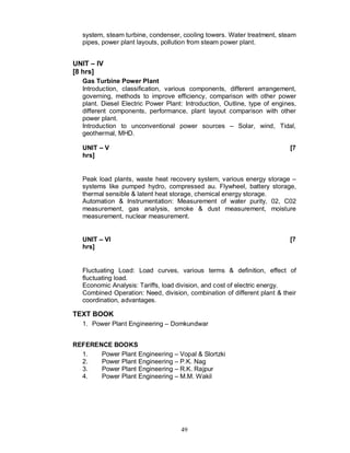 system, steam turbine, condenser, cooling towers. Water treatment, steam
   pipes, power plant layouts, pollution from steam power plant.


UNIT IV
[8 hrs]
   Gas Turbine Power Plant
   Introduction, classification, various components, different arrangement,
   governing, methods to improve efficiency, comparison with other power
   plant. Diesel Electric Power Plant: Introduction, Outline, type of engines,
   different components, performance, plant layout comparison with other
   power plant.
   Introduction to unconventional power sources – Solar, wind, Tidal,
   geothermal, MHD.

   UNIT   V                                                                [7
   hrs]


   Peak load plants, waste heat recovery system, various energy storage –
   systems like pumped hydro, compressed au. Flywheel, battery storage,
   thermal sensible & latent heat storage, chemical energy storage.
   Automation & Instrumentation: Measurement of water purity, 02, C02
   measurement, gas analysis, smoke & dust measurement, moisture
   measurement, nuclear measurement.


   UNIT   VI                                                               [7
   hrs]


   Fluctuating Load: Load curves, various terms & definition, effect of
   fluctuating load.
   Economic Analysis: Tariffs, load division, and cost of electric energy.
   Combined Operation: Need, division, combination of different plant & their
   coordination, advantages.

TEXT BOOK
   1. Power Plant Engineering – Domkundwar


REFERENCE BOOKS
  1.   Power Plant Engineering – Vopal & Slortzki
  2.   Power Plant Engineering – P.K. Nag
  3.   Power Plant Engineering – R.K. Rajpur
  4.   Power Plant Engineering – M.M. Wakil




                                     49
 