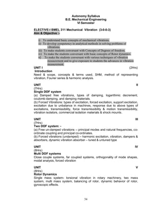 Autonomy Syllabus
                         B.E. Mechanical Engineering
                                 VI Semester

ELECTIVE-I BMEL 311 Mechanical Vibration (3-0-0-3)
Aim & Objective :-

    i) To understand basic concepts of mechanical vibrations.
    ii) To develop competency in analytical methods in solving problems of
            vibrations.
    iii) To make students conversant with Concepts of Degrees of freedom.
    iv) To make the students conversant with basic concepts of Rotor dynamics.
    v) To make the students conversant with various techniques of vibration
            measurement and to give exposure to students the advances in vibration
            measurement.
UNIT I                                                                         (2Hrs)
 Introduction
Need & scope, concepts & terms used, SHM, method of representing
vibration, Fourier series & harmonic analysis.

UNIT                                                                             II
(7Hrs)
Single DOF system
(a) Damped free vibrations, types of damping, logarithmic decrement,
coulomb damping, and damping materials.
(b) Forced Vibrations: types of excitation, forced excitation, support excitation,
excitation due to unbalance in machines, response due to above types of
excitations, transmissibility, force transmissibility & motion transmissibility,
vibration isolators, commercial isolation materials & shock mounts.

UNIT                                                                       III
(7Hrs)
Two DOF system: -
(a) Free un-damped vibrations – principal modes and natural frequencies, co-
ordinate coupling and principal co-ordinates.
(b) Forced vibrations (undamped) – harmonic excitation, vibration, dampers &
absorbers, dynamic vibration absorber – tuned & untuned type

UNIT                                                                  IV
(8Hrs)
Multi DOF systems
Close couple systems, far coupled systems, orthogonality of mode shapes,
modal analysis, forced vibration

UNIT                                                                   V
(8Hrs)
Rotor Dynamics
Single mass system- torsional vibration in rotary machinery, two mass
system, multi mass system, balancing of rotor, dynamic behavior of rotor,
gyroscopic effects.



                                         54
 
