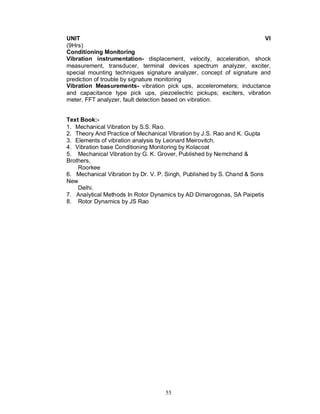 UNIT                                                                   VI
(9Hrs)
Conditioning Monitoring
Vibration instrumentation- displacement, velocity, acceleration, shock
measurement, transducer, terminal devices spectrum analyzer, exciter,
special mounting techniques signature analyzer, concept of signature and
prediction of trouble by signature monitoring
Vibration Measurements- vibration pick ups, accelerometers; inductance
and capacitance type pick ups, piezoelectric pickups; exciters, vibration
meter, FFT analyzer, fault detection based on vibration.


Text Book:-
1. Mechanical Vibration by S.S. Rao.
2. Theory And Practice of Mechanical Vibration by J.S. Rao and K. Gupta
3. Elements of vibration analysis by Leonard Meirovitch.
4. Vibration base Conditioning Monitoring by Kolacoat
5. Mechanical Vibration by G. K. Grover, Published by Nemchand &
Brothers,
    Roorkee
6. Mechanical Vibration by Dr. V. P. Singh, Published by S. Chand & Sons
New
    Delhi.
7. Analytical Methods In Rotor Dynamics by AD Dimarogonas, SA Paipetis
8. Rotor Dynamics by JS Rao




                                    55
 