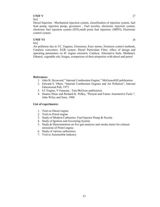 UNIT V                                                                                [7
hrs]
Diesel Injection : Mechanical injection system, classification of injection system, fuel
feed pump, injection pump, governors , Fuel nozzles, electronic injection system,
electronic fuel injection system (EFI),multi point fuel injection, (MPFI), Electronic
control system.

UNIT VI                                                                                [6
hrs]
Air pollution due to I.C. Engines, Emissions, Euro norms, Emission control methods,
Catalytic converters. EGR system, Diesel Particulate Filter, effect of design and
operating parameters on IC engine emission. Catalyst, Alternative fuels, Methanol,
Ethanol, vegetable oils, biogas, comparison of their properties with diesel and petrol




References:
   1. John B. Heywood,” Internal Combustion Engine,” McGraweHill publication.
   2. Edward E. Obert, “Internal Combustion Engines and Air Pollution”, Internal
      Educational Pub, 1973
   3. I.C Engine, V Ganesan , Tata McGraw publication
   4. Osamu Hirao and Richard K. Pefley, “Present and Future Automotive Fuels ",
      John Wiley and Sons, 1988.

List of experiments:

   1. Trial on Diesel engine
   2. Trial on Petrol engine
   3. Study of Modern Carburetor, Fuel Injector Pump & Nozzle.
   4. Study of Ignition and Governing System
   5. Study & Demonstration on five gas analyzer and smoke meter for exhaust
      emissions of Petrol engine.
   6. Study of various carbureters.
   7. Visit to Automobile Industry




                                           57
 