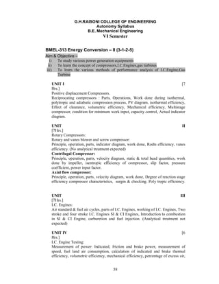 G.H.RAISONI COLLEGE OF ENGINEERING
                            Autonomy Syllabus
                       B.E. Mechanical Engineering
                                   VI Semester

BMEL-313 Energy Conversion               II (3-1-2-5)
Aim & Objective –
   i) To study various power generation equipments
  ii) To learn the concept of compressors,I.C.Engines,gas turbines
 iii) To learn the various methods of performance analysis of I.C.Engine,Gas
      Turbine

   UNIT I                                                                        [7
   Hrs.]
   Positive displacement Compressors.
   Reciprocating compressors : Parts, Operations, Work done during isothermal,
   polytropic and adiabatic compression process, PV diagram, isothermal efficiency,
   Effect of clearance, volumetric efficiency, Mechanical efficiency, Multistage
   compressor, condition for minimum work input, capacity control, Actual indicator
   diagram.

   UNIT                                                                             II
   [7Hrs.]
   Rotary Compressors:
   Rotary and vanes blower and screw compressor:
   Principle, operation, parts, indicator diagram, work done, Rodts efficiency, vanes
   efficiency. (No analytical treatment expected)
   Centrifugal Compressor:
   Principle, operation, parts, velocity diagram, static & total head quantities, work
   done by impeller, isentropic efficiency of compressor, slip factor, pressure
   coefficient, power input factor.
   Axial flow compressor:
   Principle, operation, parts, velocity diagram, work done, Degree of reaction stage
   efficiency compressor characteristics, surgin & chocking. Poly tropic efficiency.


   UNIT                                                                             III
   [7Hrs.]
   I.C. Engines:
   Air standard & fuel air cycles, parts of I.C. Engines, working of I.C. Engines, Two
   stroke and four stroke I.C. Engines SI & CI Engines, Introduction to combustion
   in SI & CI Engine, carburetion and fuel injection. (Analytical treatment not
   expected)

   UNIT IV                                                                         [6
   Hrs.]
   I.C. Engine Testing:
   Measurement of power: Indicated, friction and brake power, measurement of
   speed, fuel land air consumption, calculation of indicated and brake thermal
   efficiency, volumetric efficiency, mechanical efficiency, percentage of excess air,


                                         58
 