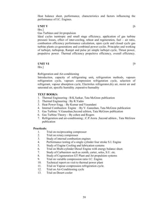 Heat balance sheet, performance, characteristics and factors influencing the
   performance of I.C. Engines.

   UNIT V                                                                            [6
   Hrs.]
   Gas Turbines and Jet propulsion
   Ideal cycles isentropic and small stage efficiency, application of gas turbine
   pressure losses, effect of inter-cooling, reheat and regeneration, fuel – air ratio,
   combustion efficiency performance calculation, open cycle and closed cycle gas
   turbine plants co-generations and combined power cycles. Principles and working
   of turbojet, turboprop, Ramjet and pulse jet simple turbojet cycle, Thrust power,
   propulsive power. Thermal efficiency propulsive efficiency, overall efficiency.


   UNIT VI                                                                          [9
   Hrs.]

   Refrigeration and Air-conditioning
   Introduction, capacity of refrigerating unit, refrigeration methods, vapours
   refrigeration cycle, vapours compression refrigeration cycle, selection of
   refrigerant, vapour absorption cycle, Electrolux refrigerator,dry air, moist air and
   saturated air, specific humidity ,reparative humadity

   TEXT BOOKS:
   1. Thermal Engineering : B.K.Sarkar, Tata McGraw publication
   2. Thermal Engineering : By R.Yadav
   3. Heat Power Engg. : By Kumar and Vasandani
   4. Internal Combustion Engine : By V. Ganeshan, Tata McGraw publication
   5. Gas Turbine: V.Ganeshan,Second edition, Tata McGraw publication
   6. Gas Turbine Theory – By cohen and Rogers
   7. Refrigeration and air-conditioning ; C.P.Arora ,Second edition , Tata McGraw
      publication

Practicals:
   1.      Trial on reciprocating compressor
   2.      Trial on rotary compressor
   3.      Study of internal combustion engines
   4.      Performance testing of a single cylinder four stroke S.I. Engine
   5.      Study of Engine Cooling and lubrication systems
   6.      Trial on Multi-cylinder Diesel Engine with energy balance sheet.
   7.      Study of Carburetors such as zenith, carter, soles, S.U. etc.
   8.      Study of Cogeneration GT Plant and Jet propulsion systems
   9.      Trial on variable compression ratio I.C. Engine.
   10.     Technical report on visit to thermal power plant
   11.     Trial on Vapour compression refrigeration cycle.
   12.     Trial on Air-Conditioning cycle
   13.     Trial on Desert cooler




                                         59
 