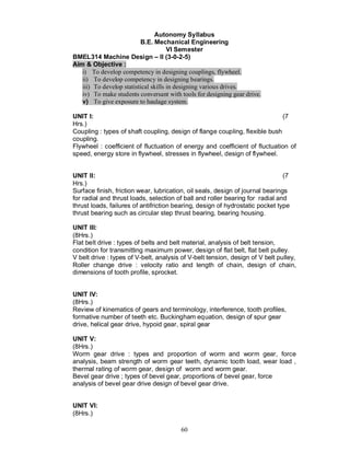 Autonomy Syllabus
                          B.E. Mechanical Engineering
                                      VI Semester
BMEL314 Machine Design II (3-0-2-5)
Aim & Objective :
   i) To develop competency in designing couplings, flywheel.
   ii) To develop competency in designing bearings.
   iii) To develop statistical skills in designing various drives.
   iv) To make students conversant with tools for designing gear drive.
   v) To give exposure to haulage system.

UNIT I:                                                                      (7
Hrs.)
Coupling : types of shaft coupling, design of flange coupling, flexible bush
coupling.
Flywheel : coefficient of fluctuation of energy and coefficient of fluctuation of
speed, energy store in flywheel, stresses in flywheel, design of flywheel.


UNIT II:                                                                        (7
Hrs.)
Surface finish, friction wear, lubrication, oil seals, design of journal bearings
for radial and thrust loads, selection of ball and roller bearing for radial and
thrust loads, failures of antifriction bearing, design of hydrostatic pocket type
thrust bearing such as circular step thrust bearing, bearing housing.

UNIT III:
(8Hrs.)
Flat belt drive : types of belts and belt material, analysis of belt tension,
condition for transmitting maximum power, design of flat belt, flat belt pulley.
V belt drive : types of V-belt, analysis of V-belt tension, design of V belt pulley,
Roller change drive : velocity ratio and length of chain, design of chain,
dimensions of tooth profile, sprocket.


UNIT IV:
(8Hrs.)
Review of kinematics of gears and terminology, interference, tooth profiles,
formative number of teeth etc. Buckingham equation, design of spur gear
drive, helical gear drive, hypoid gear, spiral gear

UNIT V:
(8Hrs.)
Worm gear drive : types and proportion of worm and worm gear, force
analysis, beam strength of worm gear teeth, dynamic tooth load, wear load ,
thermal rating of worm gear, design of worm and worm gear.
Bevel gear drive ; types of bevel gear, proportions of bevel gear, force
analysis of bevel gear drive design of bevel gear drive.


UNIT VI:
(8Hrs.)

                                        60
 