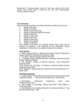 Introduction to haulage system, design of wire rope, sheave and drums,
electric motor rating, types of motor like AC, DC, their characteristics,
controls, selection motors.




List of Practical:
Numerical problem (at least 10 problems should be included in the journal)
   1.     Design of fly wheel
   2.     Design of coupling
   3.     Design of Journal Bearing
   4.     Design of Selection Antifriction bearing
   5.     Design of Belt drive
   6.     Design of chain drive
   7.     Design of wire rope
   8.     Design of Gear drive
   9.     Design of Crankshaft.
   10.    Design of Camshaft.
   Each students shall submit two assembly design report along with the
   drawing for assembly / sub assembly for any mechanical system
   consisting of not less than four members included in the syllabus.

   TEXT BOOKS :
   1. Martin J.Siegel,Vladimir L.Maleev,James Busse Hartman,”Mechanical
   Design of Machine”,International Textbook Co,1965.
   2. P.H. Black ,”Machine Design”,McGraw-Hill,1955.
   3. J.E.Shigley,Charles R.Mischke,Richard G.Budynas,”Mechanical Engg.
   Design”, McGraw-Hill,2003.
   4. V.B. Bhandari ,”Design of Machine Elements “,Tata McGraw-Hill
   Education,2008.
   5.R.S. Khurmi and J.K.Gupta ,“A Textbook of Machine Design”,Eurasia
   Publishing House,2005.
   6.B.D. Shiwalkar ,”Design Data book “,Benett & Co Publishing Division, 2nd
   edition,2005.

   REFERENCE BOOKS :
   1. Joseph Shigley, Charles Mischke,Thomas Brown,”Standard hand book
   of Machine Design     “,Mc-Graw-Hill Professional,3rd edition,2004.

   2. Kent,William,”     Mechanical       Engineering     Hand      Book
   “,NewYork,Wiley,1918.
   3. PSG College of Technology, “Design Data Book”, PSG College of
   Technology,1966.
   4. Central Machine Tool Institute,”Machine Tool Design Handbook”, Tata
   McGraw-Hill Education, 1982.




                                     61
 