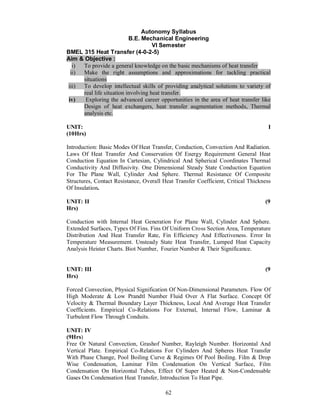 Autonomy Syllabus
                           B.E. Mechanical Engineering
                                     VI Semester
BMEL 315 Heat Transfer (4-0-2-5)
Aim & Objective :
   i) To provide a general knowledge on the basic mechanisms of heat transfer
  ii) Make the right assumptions and approximations for tackling practical
      situations
iii) To develop intellectual skills of providing analytical solutions to variety of
      real life situation involving heat transfer.
 iv)   Exploring the advanced career opportunities in the area of heat transfer like
      Design of heat exchangers, heat transfer augmentation methods, Thermal
      analysis etc.

UNIT:                                                                              I
(10Hrs)

Introduction: Basic Modes Of Heat Transfer, Conduction, Convection And Radiation.
Laws Of Heat Transfer And Conservation Of Energy Requirement General Heat
Conduction Equation In Cartesian, Cylindrical And Spherical Coordinates Thermal
Conductivity And Diffusivity. One Dimensional Steady State Conduction Equation
For The Plane Wall, Cylinder And Sphere. Thermal Resistance Of Composite
Structures, Contact Resistance, Overall Heat Transfer Coefficient, Critical Thickness
Of Insulation.

UNIT: II                                                                          (9
Hrs)

Conduction with Internal Heat Generation For Plane Wall, Cylinder And Sphere.
Extended Surfaces, Types Of Fins. Fins Of Uniform Cross Section Area, Temperature
Distribution And Heat Transfer Rate, Fin Efficiency And Effectiveness. Error In
Temperature Measurement. Unsteady State Heat Transfer, Lumped Heat Capacity
Analysis Heister Charts. Biot Number, Fourier Number & Their Significance.


UNIT: III                                                                         (9
Hrs)

Forced Convection, Physical Signification Of Non-Dimensional Parameters. Flow Of
High Moderate & Low Prandtl Number Fluid Over A Flat Surface. Concept Of
Velocity & Thermal Boundary Layer Thickness, Local And Average Heat Transfer
Coefficients. Empirical Co-Relations For External, Internal Flow, Laminar &
Turbulent Flow Through Conduits.

UNIT: IV
(9Hrs)
Free Or Natural Convection, Grashof Number, Rayleigh Number. Horizontal And
Vertical Plate. Empirical Co-Relations For Cylinders And Spheres Heat Transfer
With Phase Change, Pool Boiling Curve & Regimes Of Pool Boiling. Film & Drop
Wise Condensation, Laminar Film Condensation On Vertical Surface, Film
Condensation On Horizontal Tubes, Effect Of Super Heated & Non-Condensable
Gases On Condensation Heat Transfer, Introduction To Heat Pipe.

                                         62
 