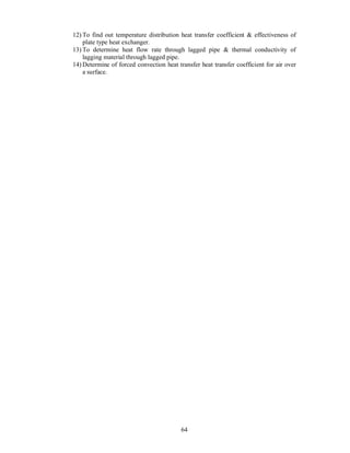 12) To find out temperature distribution heat transfer coefficient & effectiveness of
    plate type heat exchanger.
13) To determine heat flow rate through lagged pipe & thermal conductivity of
    lagging material through lagged pipe.
14) Determine of forced convection heat transfer heat transfer coefficient for air over
    a surface.




                                          64
 