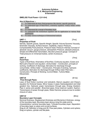 Autonomy Syllabus
                         B. E. Mechanical Engineering
                                  III Semester

BMEL202 Fluid Power- I (3-1-0-4)

Aim & Objectives :-
   i) To understand the basic fluid properties like density, specific gravity etc
  ii) To understand type of fluid flows, continuity equation, ventury meter, orifice
      meter
iii) To understand the concept of boundary layer
 iv)  To understand the momentum equation and its application to various fluid
      machineries
  v)  To study various techniques of dimensional analysis

UNIT- I                                                             [7hrs]
Properties of Fluid:
Density, Specific gravity, Specific Weight, Specific Volume Dynamic Viscosity,
Kinematic Viscosity, Surface tension, Capillarity ,Vapour Pressure,
Compressibility Fluid pressure, Pressure head, Pressure intensity Concept of
absolute vacuum, gauge pressure, atmospheric Pressure, absolute pressure.
Simple and differential manometers, Bourdon pressure gauge. Concept of
Total pressure on immersed bodies, center of pressure.

UNIT- II                                                               [7hrs]
Fluid Flow:
Types of fluid flows, Kinematics of fluid flow, Continuity equation, Eulers and
Bernoulli’s theorem and equation ,Venturimeter – Construction, principle of
working, Coefficient of discharge, Derivation for discharge through
venturimeter. Orifice meter – Construction, Principle of working, hydraulic
coefficients, Derivation for discharge through Orifice meter Pitot tube –
Construction, Principle of Working ,Current Meter, Turbine Meter,
Elbowmeter.

UNIT-III                                                             [8 hrs]
 Flow through Pipes:
Laws of fluid friction (Laminar and turbulent), Darcy’s equation and Chezy’s
equation for frictional losses. Minor losses in pipes Hydrauligradient and total
gradient line. Hydraulic power transmission through pipe, Energy Gradient;
Pipe in series and parallel ; Branched pipes; three reservoir system; Syphon;
Transmission of power through pipes; Water Hammer pressure due to sudden
closure of valve.

UNIT-IV                                                                  [8hrs]
Boundary Layer Concepts:
Nominal thickness, Displacement thickness and Momentum thickness .energy
of the boundary layer; Boundary layer along a long thin plate and its
characteristics; Laminar boundary layer; Turbulent boundary layer; Separation
of boundary layer on plane and curved surfaces.
Drag & Lift: Definition of drag and lift; Flow past plates, Cylinders and sphere;
Drag on sphere, cylinder and flat plate.


                                        11
 