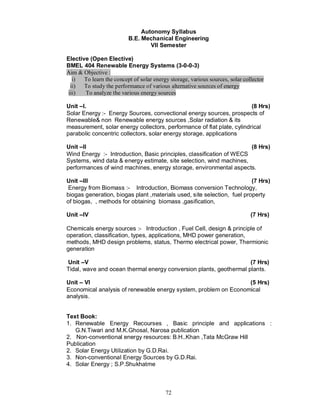 Autonomy Syllabus
                          B.E. Mechanical Engineering
                                  VII Semester

Elective (Open Elective)
BMEL 404 Renewable Energy Systems (3-0-0-3)
Aim & Objective :
   i)  To learn the concept of solar energy storage, various sources, solar collector
  ii) To study the performance of various alternative sources of energy
 iii)  To analyze the various energy sources

Unit I.                                                                 (8 Hrs)
Solar Energy :- Energy Sources, convectional energy sources, prospects of
Renewable& non Renewable energy sources ,Solar radiation & its
measurement, solar energy collectors, performance of flat plate, cylindrical
parabolic concentric collectors, solar energy storage, applications

Unit II                                                               (8 Hrs)
Wind Energy :- Introduction, Basic principles, classification of WECS
Systems, wind data & energy estimate, site selection, wind machines,
performances of wind machines, energy storage, environmental aspects.

Unit III                                                                 (7 Hrs)
Energy from Biomass :- Introduction, Biomass conversion Technology,
biogas generation, biogas plant ,materials used, site selection, fuel property
of biogas, , methods for obtaining biomass ,gasification,

Unit IV                                                                        (7 Hrs)

Chemicals energy sources :- Introduction , Fuel Cell, design & principle of
operation, classification, types, applications, MHD power generation,
methods, MHD design problems, status, Thermo electrical power, Thermionic
generation

Unit V                                                              (7 Hrs)
Tidal, wave and ocean thermal energy conversion plants, geothermal plants.

Unit VI                                                          (5 Hrs)
Economical analysis of renewable energy system, problem on Economical
analysis.


Text Book:
1. Renewable Energy Recourses , Basic principle and applications :
   G.N.Tiwari and M.K.Ghosal, Narosa publication
2. Non-conventional energy resources: B.H..Khan ,Tata McGraw Hill
Publication
2. Solar Energy Utilization by G.D.Rai.
3. Non-conventional Energy Sources by G.D.Rai.
4. Solar Energy ; S.P.Shukhatme



                                          72
 
