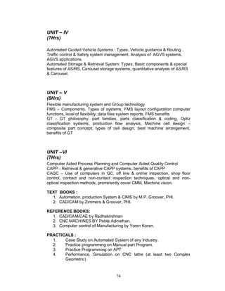 UNIT IV
(7Hrs)

Automated Guided Vehicle Systems : Types, Vehicle guidance & Routing ,
Traffic control & Safety system management, Analysis of AGVS systems,
AGVS applications.
Automated Storage & Retrieval System: Types, Basic components & special
features of AS/RS, Carousel storage systems, quantitative analysis of AS/RS
& Carousel.



UNIT V
(8Hrs)
Flexible manufacturing system and Group technology
FMS – Components, Types of systems, FMS layout configuration computer
functions, level of flexibility, data files system reports, FMS benefits
GT - GT philosophy, part families, parts classification & coding, Optiz
classification systems, production flow analysis, Machine cell design –
composite part concept, types of cell design, best machine arrangement,
benefits of GT



UNIT VI
(7Hrs)
Computer Aided Process Planning and Computer Aided Quality Control
CAPP - Retrieval & generative CAPP systems, benefits of CAPP
CAQC – Use of computers in QC, off line & online inspection, shop floor
control, contact and non-contact inspection techniques, optical and non-
optical inspection methods, prominently cover CMM, Machine vision.

TEXT BOOKS :
  1. Automation, production System & CIMS by M.P. Groover, PHI.
  2. CAD/CAM by Zimmers & Groover, PHI.

REFERENCE BOOKS:
  1. CAD/CAM/CAE by Radhakrishnan
  2. CNC MACHINES BY Pabla Adinathan.
  3. Computer control of Manufacturing by Yoren Koren.

PRACTICALS :
  1.   Case Study on Automated System of any Industry.
  2.   Practice programming on Manual part Program.
  3.   Practice Programming on APT
  4.   Performance, Simulation on CNC lathe (at least two Complex
       Geometric)



                                    74
 