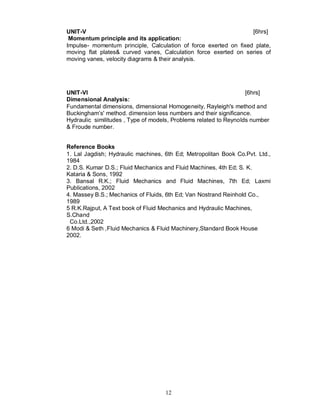 UNIT-V                                                            [6hrs]
 Momentum principle and its application:
Impulse- momentum principle, Calculation of force exerted on fixed plate,
moving flat plates& curved vanes, Calculation force exerted on series of
moving vanes, velocity diagrams & their analysis.




UNIT-VI                                                            [6hrs]
Dimensional Analysis:
Fundamental dimensions, dimensional Homogeneity, Rayleigh's method and
Buckingham’s' method. dimension less numbers and their significance.
Hydraulic similitudes , Type of models, Problems related to Reynolds number
& Froude number.


Reference Books
1. Lal Jagdish; Hydraulic machines, 6th Ed; Metropolitan Book Co.Pvt. Ltd.,
1984
2. D.S. Kumar D.S.; Fluid Mechanics and Fluid Machines, 4th Ed; S. K.
Kataria & Sons, 1992
3. Bansal R.K.; Fluid Mechanics and Fluid Machines, 7th Ed; Laxmi
Publications, 2002
4. Massey B.S.; Mechanics of Fluids, 6th Ed; Van Nostrand Reinhold Co.,
1989
5 R.K.Rajput, A Text book of Fluid Mechanics and Hydraulic Machines,
S.Chand
 Co.Ltd.,2002
6 Modi & Seth ,Fluid Mechanics & Fluid Machinery,Standard Book House
2002.




                                    12
 