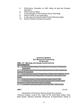 5.      Performance, Simulation on CNC milling (at least two Complex
           Geometric)
   6.      Performance on Robot.
   7.      A case example on Part Coding in Group Technology.
   8.      Study of CAQC in any organization.
   9.      A case study of Computer Aided Process Planning system.
   10.     Study of Flexible manufacturing system.




                                Autonomy Syllabus
                           B.E. Mechanical Engineering
                                    VII Semester
BMEL 317 Metrology And Quality Control (5-0-2-6)
Aim & Objective :
 i)     To provide understanding of the significance of accuracy of dimensional
        measurement
ii.     To provide exposure to the measurement practices as well as systems and
standards of measurement
iii.    To provide basic concept of measurement of flattens and straightness as well
as standard practices for measuring profiles of components such as gears, screw
threads
iv.     To provide exposure to newer measuring systems namely CMM
v.      To introduce the concept of in process and post process quality control
through use of control charts and acceptance sampling.
vi.     To introduce international quality system ISO 9000, TQM concepts


UNIT I                                                                   (8 Hrs)

      Interpretation of Production Drawing, Break-Even Analysis ,
Tolerance Analysis: Limits & Fits, Types Of Fits, Shaft Basis System, Hole
Basis System, Selective Assembly, Allowances, IS Specifications. Design of


                                         75
 