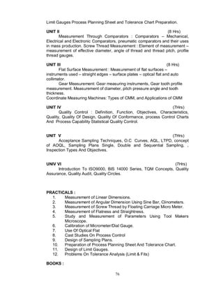 Limit Gauges Process Planning Sheet and Tolerance Chart Preparation.

UNIT II                                                        (8 Hrs)
       Measurement Through Comparators : Comparators – Mechanical,
Electrical and Electronic Comparators, pneumatic comparators and their uses
in mass production. Screw Thread Measurement : Element of measurement –
measurement of effective diameter, angle of thread and thread pitch, profile
thread gauges.

UNIT III                                                            (8 Hrs)
       Flat Surface Measurement : Measurement of flat surfaces –
instruments used – straight edges – surface plates – optical flat and auto
collimator.
       Gear Measurement: Gear measuring instruments, Gear tooth profile
measurement. Measurement of diameter, pitch pressure angle and tooth
thickness.
Coordinate Measuring Machines: Types of CMM, and Applications of CMM

UNIT IV                                                          (7Hrs)
       Quality Control : Definition, Function, Objectives, Characteristics,
Quality, Quality Of Design, Quality Of Conformance, process Control Charts
And Process Capability Statistical Quality Control.


UNIT V                                                      (7Hrs)
      Acceptance Sampling Techniques, O.C Curves, AQL, LTPD, concept
of AOQL, Sampling Plans Single, Double and Sequential Sampling, ,
Inspection Types And Objectives.


UNIV VI                                                        (7Hrs)
      Introduction To ISO9000, BIS 14000 Series, TQM Concepts, Quality
Assurance, Quality Audit, Quality Circles.



PRACTICALS :
  1.   Measurement of Linear Dimensions.
  2.   Measurement of Angular Dimension Using Sine Bar, Clinometers.
  3.   Measurement of Screw Thread by Floating Carriage Micro Meter.
  4.   Measurement of Flatness and Straightness.
  5.   Study and Measurement of Parameters Using Tool Makers
       Microscope.
  6.   Calibration of Micrometer/Dial Gauge.
  7.   Use Of Optical Flat
  8.   Cast Studies On Process Control
  9.   Design of Sampling Plans.
  10.  Preparation of Process Planning Sheet And Tolerance Chart.
  11.  Design of Limit Gauges.
  12.  Problems On Tolerance Analysis (Limit & Fits)

BOOKS :

                                      76
 
