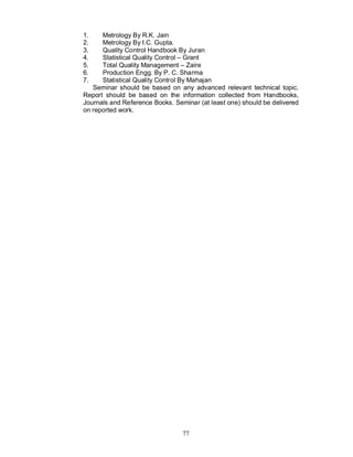 1.    Metrology By R.K. Jain
2.    Metrology By I.C. Gupta.
3.    Quality Control Handbook By Juran
4.    Statistical Quality Control – Grant
5.    Total Quality Management – Zaire
6.    Production Engg. By P. C. Sharma
7.    Statistical Quality Control By Mahajan
   Seminar should be based on any advanced relevant technical topic.
Report should be based on the information collected from Handbooks,
Journals and Reference Books. Seminar (at least one) should be delivered
on reported work.




                                 77
 