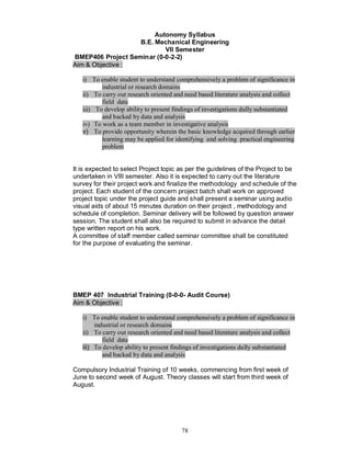 Autonomy Syllabus
                   B.E. Mechanical Engineering
                           VII Semester
BMEP406 Project Seminar (0-0-2-2)
Aim & Objective :

   i) To enable student to understand comprehensively a problem of significance in
          industrial or research domains
   ii) To carry out research oriented and need based literature analysis and collect
          field data
   iii) To develop ability to present findings of investigations dully substantiated
          and backed by data and analysis
   iv) To work as a team member in investigative analysis
   v) To provide opportunity wherein the basic knowledge acquired through earlier
          learning may be applied for identifying and solving practical engineering
          problem


It is expected to select Project topic as per the guidelines of the Project to be
undertaken in VIII semester. Also it is expected to carry out the literature
survey for their project work and finalize the methodology and schedule of the
project. Each student of the concern project batch shall work on approved
project topic under the project guide and shall present a seminar using audio
visual aids of about 15 minutes duration on their project , methodology and
schedule of completion. Seminar delivery will be followed by question answer
session. The student shall also be required to submit in advance the detail
type written report on his work.
A committee of staff member called seminar committee shall be constituted
for the purpose of evaluating the seminar.




BMEP 407 Industrial Training (0-0-0- Audit Course)
Aim & Objective :

   i) To enable student to understand comprehensively a problem of significance in
        industrial or research domains
   ii) To carry out research oriented and need based literature analysis and collect
           field data
   iii) To develop ability to present findings of investigations dully substantiated
           and backed by data and analysis

Compulsory Industrial Training of 10 weeks, commencing from first week of
June to second week of August. Theory classes will start from third week of
August.




                                        78
 