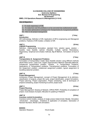 G.H.RAISONI COLLEGE OF ENGINEERING
                           Autonomy Syllabus
                      B.E. Mechanical Engineering
                              VIII Semeste r
BMEL 318 Operations Research & Management (3-1-0-4)

Aim & Objective :-

    i) To study importance of OR.
    ii) To study how real life problems is to be converted into mathematical model.
    iii) To study optimization techniques for Transportation & Assignment problems.
    IV) How to do project management.

UNIT I                                                                  (7 Hrs)
Introduction
OR methodology, Definition of OR, Application of OR to engineering and Managerial
problems, Features of OR models, Limitation of OR.

UNIT II                                                                  (8 Hrs)
LINEAR Programming
Definition, mathematical formulation, standard form, solution space, solution –
feasible, basic feasible, optimal, infeasible, multiple, optimal, Redundancy,
Degeneracy. Graphical and simplex methods, Big M Method , formulation of Dual of
LPP.

UNIT III                                                                     (7 Hrs)
Transportation & Assignment Problems
Formulation of transportation model, Basic feasible solution using different methods
(North-West corner, Least Cost, Vogel’s Approximation Method) Optimality Methods,
Unbalanced transportation problem, Variants          in Transportation Problems,
Applications of Transportation problems. Transshipment problems. Formulation of
the Assignment problem, unbalanced assignment problem, typical assignment &
travelling salesman problem.

UNIT IV                                                                             (7 Hrs)
Project Management
Introduction Project Management, concept of Project Management & its definition,
classification of projects, project life cycle, project identification, project formulation,
Project planning, Project organization, Project scheduling, tools & techniques of
projects scheduling, project monitoring & control, project audit.

UNIT V                                                                  (8 Hrs)
Project Planning
Project Management: Drawing of Network, CPM & PERT, Probability of completion of
project, Cost analysis of project, Allocation & updating of Network.

UNIT IV                                                                      (8 Hrs)
Inventory control & simulation
Inventory control models, analysis of single product deterministic Models. Simulation
:Introduction , advantages , limitations & application of simulation, Generation of
Random Numbers, Monte Carlo Simulation.


BOOKS :
Operation Research                     Hira & Gupta


                                            79
 
