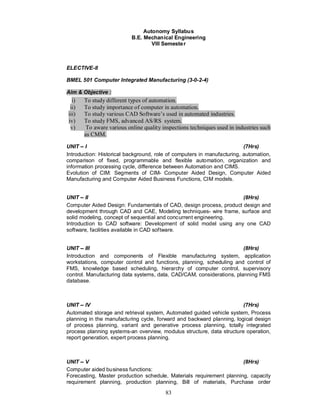 Autonomy Syllabus
                           B.E. Mechanical Engineering
                                   VIII Semeste r



ELECTIVE-II

BMEL 501 Computer Integrated Manufacturing (3-0-2-4)

Aim & Objective :
  i)   To study different types of automation.
 ii)   To study importance of computer in automation.
iii)   To study various CAD Software’s used in automated industries.
iv)    To study FMS, advanced AS/RS system.
 v)     To aware various online quality inspections techniques used in industries such
       as CMM.

UNIT I                                                                   (7Hrs)
Introduction: Historical background, role of computers in manufacturing, automation,
comparison of fixed, programmable and flexible automation, organization and
information processing cycle, difference between Automation and CIMS.
Evolution of CIM: Segments of CIM- Computer Aided Design, Computer Aided
Manufacturing and Computer Aided Business Functions, CIM models.


UNIT II                                                             (8Hrs)
Computer Aided Design: Fundamentals of CAD, design process, product design and
development through CAD and CAE, Modeling techniques- wire frame, surface and
solid modeling, concept of sequential and concurrent engineering.
Introduction to CAD software: Development of solid model using any one CAD
software, facilities available in CAD software.


UNIT III                                                               (8Hrs)
Introduction and components of Flexible manufacturing system, application
workstations, computer control and functions, planning, scheduling and control of
FMS, knowledge based scheduling, hierarchy of computer control, supervisory
control. Manufacturing data systems, data, CAD/CAM, considerations, planning FMS
database.



UNIT IV                                                                (7Hrs)
Automated storage and retrieval system, Automated guided vehicle system, Process
planning in the manufacturing cycle, forward and backward planning, logical design
of process planning, variant and generative process planning, totally integrated
process planning systems-an overview, modulus structure, data structure operation,
report generation, expert process planning.



UNIT V                                                                (8Hrs)
Computer aided business functions:
Forecasting, Master production schedule, Materials requirement planning, capacity
requirement planning, production planning, Bill of materials, Purchase order
                                         83
 