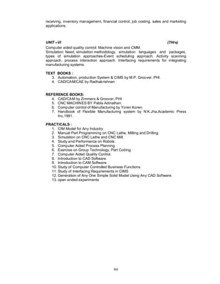 receiving, inventory management, financial control, job costing, sales and marketing
applications.



UNIT VI                                                             (7Hrs)
Computer aided quality control: Machine vision and CMM.
Simulation: Need, simulation methodology, simulation languages and packages,
types of simulation approaches-Event scheduling approach, Activity scanning
approach, process interaction approach. Interfacing requirements for integrating
manufacturing systems.

TEXT BOOKS :
   3. Automation, production System & CIMS by M.P. Groover, PHI.
   4. CAD/CAM/CAE by Radhakrishnan


REFERENCE BOOKS:
  4. CAD/CAM by Zimmers & Groover, PHI
  5. CNC MACHINES BY Pabla Adinathan.
  6. Computer control of Manufacturing by Yoren Koren.
  7. Handbook of Flexible Manufacturing system by N.K.Jha,Academic Press
     Inc,1991.

PRACTICALS :
  1. CIM Model for Any Industry.
  2. Manual Part Programming on CNC Lathe, Milling and Drilling.
  3. Simulation on CNC Lathe and CNC Mill.
  4. Study and Performance on Robots .
  5. Computer Aided Process Planning.
  6. Exercise on Group Technology, Part Coding.
  7. Computer Aided Quality Control.
  8. Introduction to CAD Software.
  9. Introduction to CAM Software.
  10. Study of Computer Controlled Business Functions.
  11. Study of Interfacing Requirements in CIMS
  12. Generation of Any One Simple Solid Model Using Any CAD Software.
  13. open ended experiments




                                        84
 