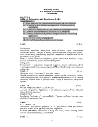 Autonomy Syllabus
                          B.E. Mechanical Engineering
                                  VIII Semeste r

ELECTIVE-II
BMEL 502 Refrigeration & Air Conditioning (3-0-2-4)
Aim & Objective :
   i) To get awareness and importance of refrigeration and air conditioning
   ii) To familiarize with the latest developments in refrigeration and air-
           conditioning
   iii) To study both conventional and non conventional refrigeration systems
   iv) To know environment related issues with use of refrigerants
   v) To know ecofriendly refrigerants in refrigeration and air conditioning
           applications.
   vi) To know air conditioning equipments
   vii) To study design of air conditioning systems ducts

UNIT    I                                                                  (8 Hrs)

Refrigeration:
Introduction, Definition, Applications. Study of simple vapour compressions
refrigeration system : Analysis of simple vapour compression refrigeration system ,
effect of subcooling, superheating, polytropic compression & pressure drops on the
performance of the system.
Study of vapour absorption refrigeration system: Introduction Ammonia –Water,
Lithium bromide-water systems, three fluid refrigerator.
Refrigerants:
Nomenclature of refrigerants, refrigerant properties, mixture refrigerants, global
warming potential & Ozone depletion potential Montreal & Kyoto protocol. Alternate
refrigerants.
UNIT II                                                                     (8Hrs)
Multistage vapour compression Refrigeration systems:
Multiple compressor & multiple evaporator systems, cascade refrigeration systems.
Study of equipments such as compressors, evaporators expansion devices & controls
defrosting Methods (types & principle only). Testing & charging of refrigeration
systems.

UNIT III                                                                   (7Hrs)
OTHER REFRIGERATION TECHNIQUES:
Air cycle refrigeration, Applications in air refrigeration systems, Vortex tube, and
thermoelectric refrigeration.
CRYOGENICS:
Introduction Application of cryogenics Houle – Thomson coefficient, inversion curve
methods of liquefaction of air.

UNIT IV                                                              (7Hrs)
PSYCHROMETRY
Introduction, Psychometric properties of air, psychometric chart psychometric
processes by pass factor, apparatus dew point temperature.
HUMAN COMFORT: Mechanism of body heat losses, factors affecting human
comfort effective temperature, Comfort chart.

UNIT    V                                                                  (8 Hrs)
                                        85
 