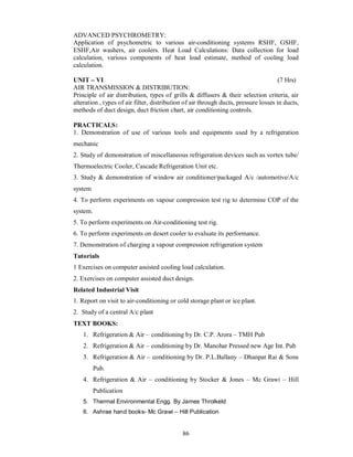 ADVANCED PSYCHROMETRY:
Application of psychometric to various air-conditioning systems RSHF, GSHF,
ESHF,Air washers, air coolers. Heat Load Calculations: Data collection for load
calculation, various components of heat load estimate, method of cooling load
calculation.

UNIT VI                                                                               (7 Hrs)
AIR TRANSMISSION & DISTRIBUTION:
Principle of air distribution, types of grills & diffusers & their selection criteria, air
alteration , types of air filter, distribution of air through ducts, pressure losses in ducts,
methods of duct design, duct friction chart, air conditioning controls.

PRACTICALS:
1. Demonstration of use of various tools and equipments used by a refrigeration
mechanic
2. Study of demonstration of miscellaneous refrigeration devices such as vortex tube/
Thermoelectric Cooler, Cascade Refrigeration Unit etc.
3. Study & demonstration of window air conditioner/packaged A/c /automotive/A/c
system
4. To perform experiments on vapour compression test rig to determine COP of the
system.
5. To perform experiments on Air-conditioning test rig.
6. To perform experiments on desert cooler to evaluate its performance.
7. Demonstration of charging a vapour compression refrigeration system
Tutorials
1 Exercises on computer assisted cooling load calculation.
2. Exercises on computer assisted duct design.
Related Industrial Visit
1. Report on visit to air-conditioning or cold storage plant or ice plant.
2. Study of a central A/c plant
TEXT BOOKS:
    1. Refrigeration & Air – conditioning by Dr. C.P. Arora – TMH Pub
    2. Refrigeration & Air – conditioning by Dr. Manohar Pressed new Age Int. Pub
    3. Refrigeration & Air – conditioning by Dr. P.L.Ballany – Dhanpat Rai & Sons
          Pub.
    4. Refrigeration & Air – conditioning by Stocker & Jones – Mc Grawi – Hill
          Publication
    5. Thermal Environmental Engg. By James Throlkeld
    6. Ashrae hand books- Mc Grawi – Hill Publication


                                             86
 