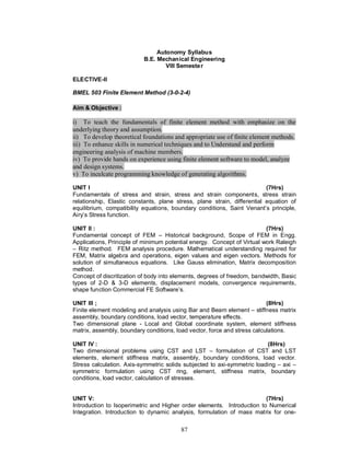 Autonomy Syllabus
                           B.E. Mechanical Engineering
                                   VIII Semeste r

ELECTIVE-II

BMEL 503 Finite Element Method (3-0-2-4)

Aim & Objective :

i) To teach the fundamentals of finite element method with emphasize on the
underlying theory and assumption.
ii) To develop theoretical foundations and appropriate use of finite element methods.
iii) To enhance skills in numerical techniques and to Understand and perform
engineering analysis of machine members.
iv) To provide hands on experience using finite element software to model, analyze
and design systems.
v) To inculcate programming knowledge of generating algorithms.

UNIT I                                                                    (7Hrs)
Fundamentals of stress and strain, stress and strain components, stress strain
relationship, Elastic constants, plane stress, plane strain, differential equation of
equilibrium, compatibility equations, boundary conditions, Saint Venant’s principle,
Airy’s Stress function.

UNIT II :                                                                (7Hrs)
Fundamental concept of FEM – Historical background, Scope of FEM in Engg.
Applications, Principle of minimum potential energy. Concept of Virtual work Raleigh
– Ritz method. FEM analysis procedure. Mathematical understanding required for
FEM, Matrix algebra and operations, eigen values and eigen vectors. Methods for
solution of simultaneous equations. Like Gauss elimination, Matrix decomposition
method.
Concept of discritization of body into elements, degrees of freedom, bandwidth, Basic
types of 2-D & 3-D elements, displacement models, convergence requirements,
shape function Commercial FE Software’s.

UNIT III ;                                                                (8Hrs)
Finite element modeling and analysis using Bar and Beam element – stiffness matrix
assembly, boundary conditions, load vector, temperature effects.
Two dimensional plane - Local and Global coordinate system, element stiffness
matrix, assembly, boundary conditions, load vector, force and stress calculations.

UNIT IV :                                                                (8Hrs)
Two dimensional problems using CST and LST – formulation of CST and LST
elements, element stiffness matrix, assembly, boundary conditions, load vector.
Stress calculation. Axis-symmetric solids subjected to axi-symmetric loading – axi –
symmetric formulation using CST ring, element, stiffness matrix, boundary
conditions, load vector, calculation of stresses.


UNIT V:                                                                 (7Hrs)
Introduction to Isoperimetric and Higher order elements. Introduction to Numerical
Integration. Introduction to dynamic analysis, formulation of mass matrix for one-

                                         87
 