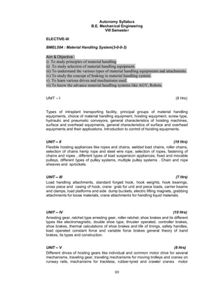 Autonomy Syllabus
                            B.E. Mechanical Engineering
                                    VIII Semeste r

ELECTIVE-III

BMEL504 : Material Handling System(3-0-0-3)

Aim & Objective :
i) To study principles of material handling
ii) To study selection of material handling equipment.
iii) To understand the various types of material handling equipments and attachments.
iv) To study the concept of braking in material handling system.
v) To learn various drives and mechanisms used.
vi) To know the advance material handling systems like AGV, Robots.


UNIT – I                                                                          (8 Hrs)


Types of intraplant transporting facility, principal groups of material handling
equipments, choice of material handling equipment, hoisting equipment, screw type,
hydraulic and pneumatic conveyors, general characteristics of hoisting machines,
surface and overhead equipments, general characteristics of surface and overhead
equipments and their applications. Introduction to control of hoisting equipments.


UNIT II                                                                      (10 Hrs)
Flexible hoisting appliances like ropes and chains, welded load chains, roller chains,
selection of chains hemp rope and steel wire rope, selection of ropes, fastening of
chains and ropes , different types of load suspension appliances, fixed and movable
pulleys, different types of pulley systems, multiple pulley systems . Chain and rope
sheaves and sprockets.


UNIT III                                                                       (7 Hrs)
Load handling attachments, standard forged hook, hook weights, hook bearings,
cross piece and casing of hook, crane grab for unit and piece loads, carrier beams
and clamps, load platforms and side dump buckets, electric lifting magnets, grabbing
attachments for loose materials, crane attachments for handling liquid materials.



UNIT IV                                                                         (10 Hrs)
Arresting gear, ratchet type arresting gear, roller ratchet, shoe brakes and its different
types like electromagnetic, double shoe type, thruster operated, controller brakes,
shoe brakes, thermal calculations of shoe brakes and life of linings, safety handles,
load operated constant force and variable force brakes general theory of band
brakes, its types and construction.


UNIT V                                                                      (8 Hrs)
Different drives of hosting gears like individual and common motor drive for several
mechanisms, traveling gear, traveling mechanisms for moving trolleys and cranes on
runway rails, mechanisms for trackless, rubber-tyred and crawler cranes motor

                                           89
 