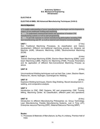 Autonomy Syllabus
                          B.E. Mechanical Engineering
                                  VIII Semeste r

ELECTIVE-III

ELECTIVE-III BMEL 505 Advanced Manufacturing Techniques (3-0-0-3)

Aim & Objective :

i) To enable understanding of newer manufacturing technologies and developments in
respect of non traditional welding and machining
ii.     To understand constructional details and operations of modern CNC
manufacturing systems as well as part programming
iii.    To provide exposure to current manufacturing philosophies including FMS
lean manufacturing and JIT as well as material and enterprise resource planning

UNIT I                                                             (7 Hrs)
Non Traditional Machining Processes, its classification and historic
development. Different non-traditional machining process viz. Abrasive Jet
Machine (AJM), Ultrasonic Machining (USM), Electrochemical Machining
(ECM)

UNIT II                                                          (8 Hrs)
Electric Discharge Machining (EDM), Electron Beam Machining (EBM), Laser
beam Machining (LBM), Plasma Arc Machining (PAM). Process Parameters
and Its application of different Non-Conventional Machining Process as
above.

UNIT III                                                                   (6 Hrs)

Unconventional Welding techniques such as Inert Gas ,Laser, Electron Beam,
Plasma Arc, Atomic Hydrogen, Submerged Arc Welding,

UNIT IV                                                            (6 Hrs)
Explosive Welding techniques, Electro Slag Welding. Recent development in
welding, and comparative analysis.

UNIT V                                                               (8 Hrs)
Introduction to CNC, DNC Systems, NC part programming. CNC Turning,
Milling, Machining Center, its Classification, different parts and operations.


UNIT VI                                                             (9 Hrs)
Introduction to different Manufacturing Philosophies viz. Group Technology,
Lean Manufacturing, Flexible Manufacturing Systems, Just in Time (JIT),
Enterprise resource Planning (ERP), Material Resource Planning (MRP).



Books:
1) Processes & Materials of Manufacture, by Roy A Lindberg, Prentice Hall of
   India

                                        91
 