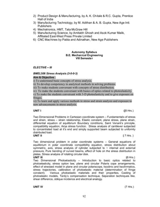 2) Product Design & Manufacturing, by A. K. Chitale & R.C. Gupta, Prentice
   Hall of India
3) Manufacturing Technology, by M. Adithan & A. B. Gupta, New Age Intl.
   Publishers
4) Mechatronics, HMT, Tata McGraw Hill
5) Manufacturing Science, by Amitabh Ghosh and Asok Kumar Malik,
   Affiliated East-West Press Private Limited
6) CNC Machines by Pabla and Adinathan, New Age Publishers



                                Autonomy Syllabus
                           B.E. Mechanical Engineering
                                   VIII Semeste r


ELECTIVE     III

BMEL506 Stress Analysis (3-0-0-3)
Aim & Objective :
i) To understand basic concepts of stress analysis.
ii) To develop competency in analytical methods in solving problems.
iii) To make students conversant with concepts of stress distribution.
iv) To make the students conversant with basics of optics related to photoelasticity.
v) To make the students conversant with 3-D photoelasticity and to give exposure on
fringes.
vi) To learn and apply various methods in stress and strain analysis and exposure to
new advancements in stress analysis.

UNIT I                                                                       ([8 Hrs.)

Two Dimensional Problems in Cartesian coordinate system – Fundamental s of stress
and strain, stress – strain relationship, Elastic constant, plane stress, plane strain,
differential equation of equilibrium Boundary conditions, Saint Venant’s principle,
compatibility equation, Airys stress function. Stress analysis of cantilever subjected
to concentrated load at it’s end and simply supported beam subjected to uniformly
distributed load.
UNIT II                                                                     ( 7 Hrs. )

Two dimensional problem in polar coordinate systems – General equations of
equilibrium in polar coordinate compatibility equation, stress distribution about
symmetric, axis, stress analysis of cylinder subjected to ~ internal and external
pressure, Pure bending of curved beams, effect of hole on the stress distribution in
plates, Stress analysis of rotating circular disk.
UNIT III                                                                       (8 Hrs.)
Two Dimensional Photoelasticity – Introduction to basic optics related to
photoelasticity, stress option law, plane and circular Polaris cope arrangements,
effect of stressed model in plane and circular polariscope, Isoclinic and Isochrmatics,
stress trajectories, calibration of photoelastic material (determination of fringe
constant).     Various photoelastic materials and their properties, Casting of
photoelastic models, Tardy’s compensation technique, Separation techniques like,
shear difference, oblique incidence and electrical analogy.

UNIT IV                                                                      (7 Hrs.)


                                          92
 