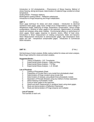 Introduction to 3-D photoelasticity – Phenomenon of Stress freezing, Method of
stress freezing, slicing techniques, determination of material fringe constant at critical
temperature.
Scaling Model – Prototype relations.
Birefringerent coating method – Reflection polariscope.
Introduction to fringe sharpening and fringe multiplication.

UNIT V                                                                         (8 Hrs.)
Strain gage technique for stress and strain analysis – Introduction to electrical
resistance strain gages, gage, factor, bridge circuit, bridge balance, output voltage of
Wheatstone bridge, balancing of bridge, temperature compensation, various bridge
configurations, bonding of strain gages to the specimen, determination of principle
strains and stresses using strain rosettes. Environmental effects on performance of
strain gages, Strain gages response to dynamic strains, Effect of lead wires.
Introduction to Strain measurement on rotating components, Static and Dynamic
Strain Measurement introduction to semiconductor gages, high temperature strain
gages and self – temperature compensated gages. Introduction to Commercial
strain indicators.




UNIT VI :                                                                     (7 Hrs.)

Grid technique of strain analysis, Brittle coating method for stress and strain analysis,
Morie fringe method for stress and strain analysis.

Suggested Books :
   1.    Theory of Elasticity – S.P. Timoshenko
   2.    Experimental stress Analysis – Dally and Riley
   3.    Experimental Stress Analysis – T.K Ray
   4.    Experimental Stress Analysis – L.S. Srinath

List of Practical;
    1.     Casting of Photoelastic Sheet
    2.     Preparation of Circular Disk or any model from photoelastic sheet
    3.     Determination of fringe constant using circular disk
    4.     Determination of stresses using atleast three photoelastic models
    5.     Separation of Principle Stresses using any method of stress separation
    6.     Stress freezing of photoelatic model
    7.     Fixing of strain gages to the specimen
    8.     Stress and strain measurement in cantilever beam using strain gages.
    9.     Study and demonstration of Reflection Polariscope
    10.    Study and demonstration of Fringe sharpner and multiplier.

   List of Tutorial :
   Two tutorials on each unit.




                                           93
 