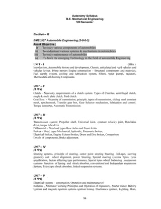 Autonomy Syllabus
                              B.E. Mechanical Engineering
                                      VIII Semeste r



Elective    III

BMEL507 Automobile Engineering (3-0-0-3)
Aim & Objective :
  i)    To study various components of automobiles
 ii)    To understand various systems & mechanisms in automobiles
iii)    To study maintenance of automobiles
 iv)    To learn the emerging Technology in the field of automobile Engineering

UNIT I                                                                               (8Hrs )
Introduction, Automobile history and development, Chassis, articulated and rigid vehicles and
vehicles layout. Prime movers Engine construction – Structural components and materials,
Fuel supply system, cooling and lubrication system, Filters, water pumps, radiators,
Thermostats antifreezing Compounds.


UNIT II
(8 Hrs)
Clutch – Necessity, requirements of a clutch system. Types of Clutches, centrifugal clutch,
single & multi plate clutch, fluid clutch.
Gear Box: - Necessity of transmission, principle, types of transmission, sliding mesh constant
mesh, synchromesh, Transfer gear box, Gear Selector mechanism, lubrication and control.
Torque converter, Automatic Transmission.


UNIT III
(8 Hrs)
Transmission system: Propeller shaft, Universal Joint, constant velocity joint, Hotchkiss
drive, torque tube drive
Differential – Need and types Rear Axles and Front Axles
Brakes – Need, types Mechanical, hydraulic, Pneumatic brakes,
Electrical Brakes, Engine Exhaust brakes, Drum and Disc brakes, Comparison
Details of components, Brake adjustment.


UNIT IV
(8 Hrs)
Steering systems, principle of steering, center point steering Steering linkages, steering
geometry and wheel alignment, power Steering, Special steering systems Tyres, tyres
specification, factors affecting type performance, Special tyres wheel balancing , suspension
systems- Function of Spring and shock absorber, conventional and Independent suspension
System, Telescopic shock absorber, linked suspension systems.


UNIT V
(8 Hrs)
Electrical systems – construction. Operation and maintenance of
Batteries , Alternator working Principles and Operation of regulators , Starter motor, Battery
Ignition and magneto ignition systems ignition timing. Electronics ignition, Lighting, Horn,


                                             94
 