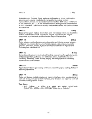 UNIT – I                                                                    (7 Hrs)


Automation and Robotics, Robot anatomy, configuration of robots, joint notation
schemes, work volume, introduction to manipulator kinematics, position
representation, forward and reverse transformations of a 2- DOF arm, a 3- DOF arm
in two dimension , a 4 – DOF arm in three dimension, homogeneous transformations
in robot kinematics, D-H notations, solving kinematics equations, introduction to robot
arm dynamics.

UNIT II                                                                          (7 Hrs)
Basic control system models, slew motion, joint –interpolated motion and straight line
motion, controllers like on/off, proportional, integral, proportional plus integral,
proportional plus derivative, proportional plus integral plus derivative.

UNIT III                                                                  (8Hrs)
Robot actuation and feedback components position and velocity sensors, actuators
and power transmission devices, mechanical grippers , vacuum cups, magnetic
grippers, pneumatic, electric , hydraulic and mechanical methods of power and
control signals to end effectors.


UNIT IV                                                                        (8 Hrs)
General considerations in robot material handling, material transfer applications, pick
and place operations, palletizing and related operations, machine loading and
unloading, die casting, plastic molding, forging, machining operations, stamping
press operations using robots.


UNIT V                                                                        (7 Hrs)
Application of robot in spot welding continuous are welding, spray coatings, Robots in
Assembly Operations.


UNIT VI                                                                         (8 Hrs)
Robot cell layouts, multiple robots and machine interface, other considerations in
work cell design, work cell control, interlocks, error detection and recovery, work cell
controller, robot cycle time analysis.

Text Books
   1. M.P. Groover , M. Weiss, R.N. Nagel, N.G. Odrey “INDUSTRIAL
      ROBOTICS,” MCGRA – HILL INTERNATIONAL. Koren “Robotics”




                                          97
 